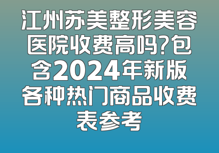 江州苏美整形美容医院收费高吗？包含2024年新版各种热门商品收费表参考