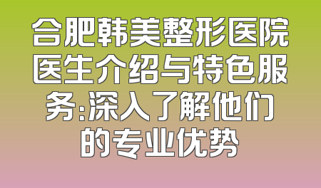 合肥韩美整形医院医生介绍与特色服务：深入了解他们的专业优势