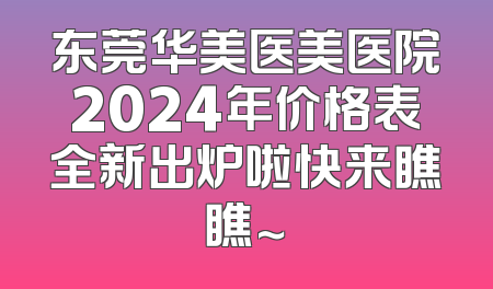 东莞华美医美医院2024年价格表全新出炉啦快来瞧瞧～