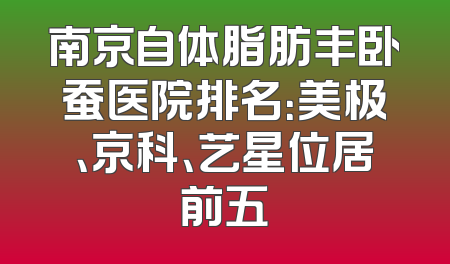 南京自体脂肪丰卧蚕医院排名：美极、京科、艺星位居前五