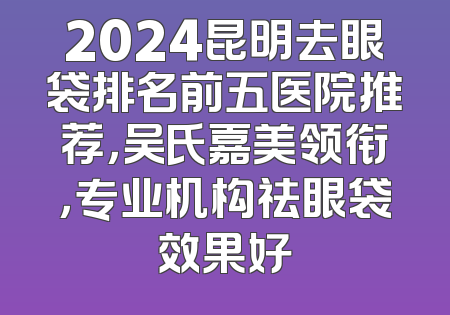 2024昆明去眼袋排名前五医院推荐，吴氏嘉美领衔，专业机构祛眼袋效果好