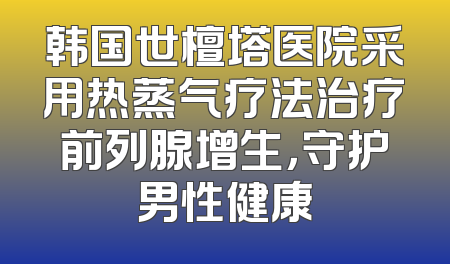 韩国世檀塔医院采用热蒸气疗法治疗前列腺增生，守护男性健康