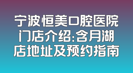 宁波恒美口腔医院门店介绍：含月湖店地址及预约指南