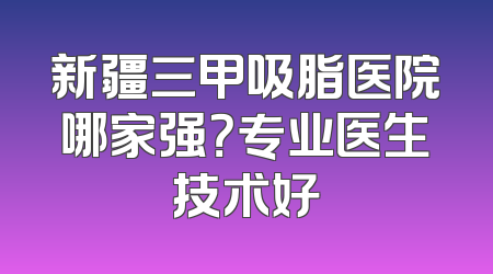新疆三甲吸脂医院哪家强？专业医生技术好