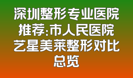 深圳整形专业医院推荐：市人民医院艺星美莱整形对比总览