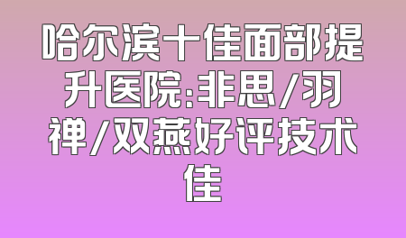 哈尔滨十佳面部提升医院：非思/羽禅/双燕好评技术佳