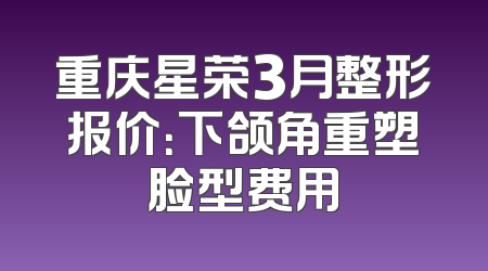 重庆星荣3月整形报价：下颌角重塑脸型费用