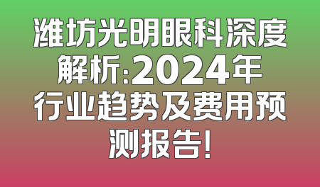 潍坊光明眼科深度解析：2024年行业趋势及费用预测报告！