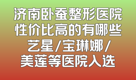 济南卧蚕整形医院性价比高的有哪些 艺星/宝琳娜/美莲等医院入选