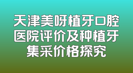 天津美呀植牙口腔医院评价及种植牙集采价格探究