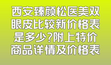 西安臻颜松医美双眼皮比较新价格表是多少？附上特价商品详情及价格表