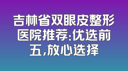 吉林省双眼皮整形医院推荐：优选前五，放心选择