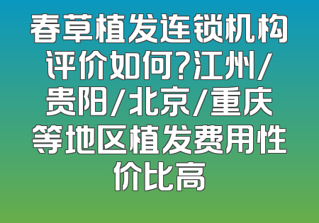 春草植发连锁机构评价如何？江州/贵阳/北京/重庆等地区植发费用性价比高