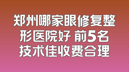 郑州哪家眼修复整形医院好 前5名技术佳收费合理