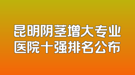 昆明阴茎增大专业医院十强排名公布