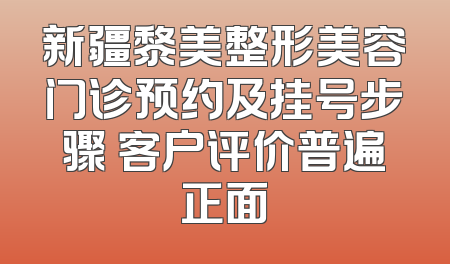 新疆黎美整形美容门诊预约及挂号步骤 客户评价普遍正面