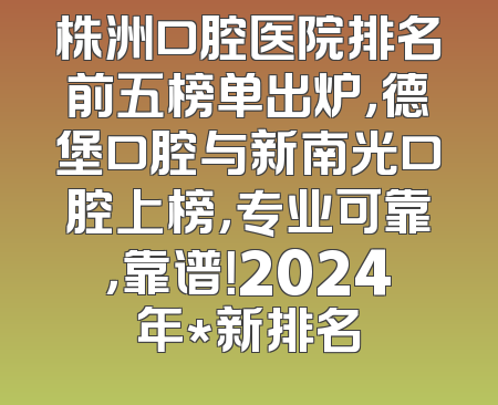 株洲口腔医院排名前五榜单出炉，德堡口腔与新南光口腔上榜，专业可靠，靠谱！2024年*新排名