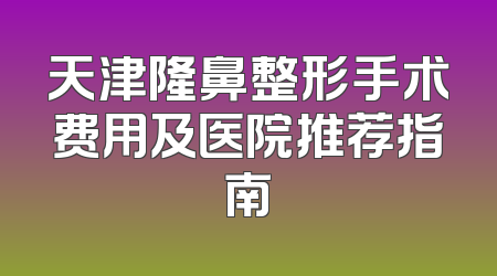 天津隆鼻整形手术费用及医院推荐指南