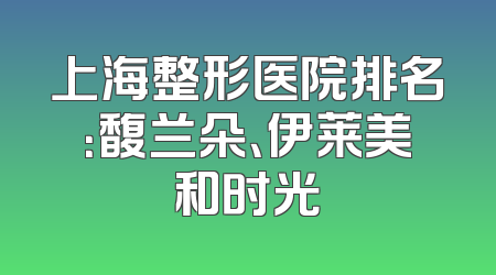上海整形医院排名：馥兰朵、伊莱美和时光