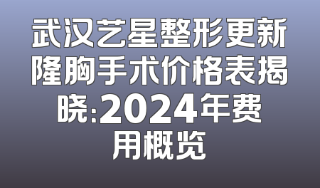 武汉艺星整形更新隆胸手术价格表揭晓：2024年费用概览