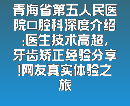 青海省第五人民医院口腔科深度介绍：医生技术高超，牙齿矫正经验分享！网友真实体验之旅
