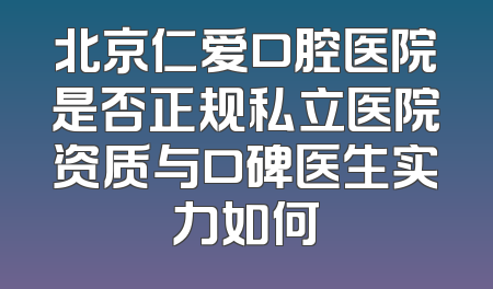 北京仁爱口腔医院是否正规私立医院资质与口碑医生实力如何