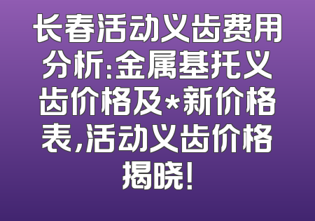 长春活动义齿费用分析：金属基托义齿价格及*新价格表，活动义齿价格揭晓！