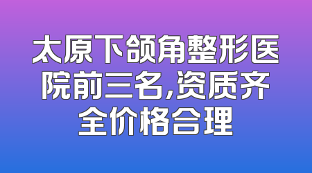 太原下颌角整形医院前三名，资质齐全价格合理