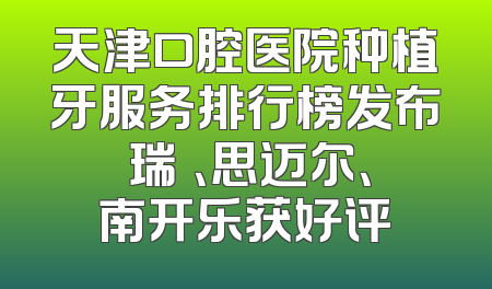 天津口腔医院种植牙服务排行榜发布 瑞璟、思迈尔、南开乐获好评