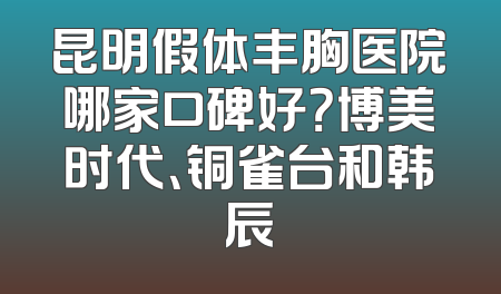 昆明假体丰胸医院哪家口碑好？博美时代、铜雀台和韩辰