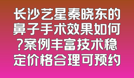 长沙艺星秦晓东的鼻子手术效果如何？案例丰富技术稳定价格合理可预约