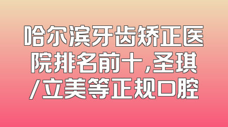 哈尔滨牙齿矫正医院排名前十，圣琪/立美等正规口腔
