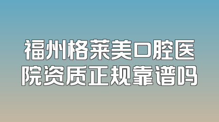 福州格莱美口腔医院资质正规靠谱吗