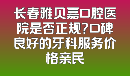 长春雅贝嘉口腔医院是否正规？口碑良好的牙科服务价格亲民