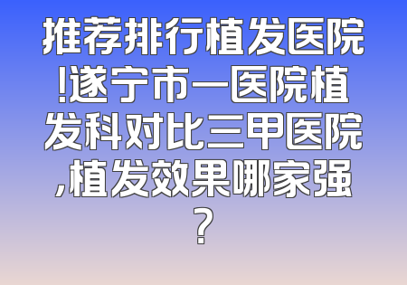 推荐排行植发医院！遂宁市一医院植发科对比三甲医院，植发效果哪家强？