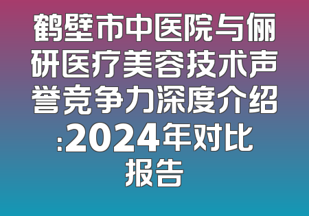 鹤壁市中医院与俪研医疗美容技术声誉竞争力深度介绍：2024年对比报告
