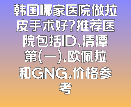 韩国哪家医院做拉皮手术好？推荐医院包括ID、清潭第(一)、欧佩拉和GNG，价格参考