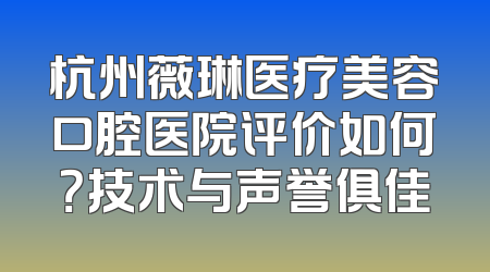 杭州薇琳医疗美容口腔医院评价如何？技术与声誉俱佳