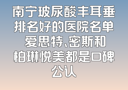 南宁玻尿酸丰耳垂排名好的医院名单 爱思特、密斯和柏琳悦美都是口碑公认