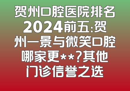 贺州口腔医院排名2024前五：贺州一景与微笑口腔哪家更**？其他门诊信誉之选