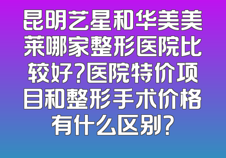 昆明艺星和华美美莱哪家整形医院比较好？医院特价项目和整形手术价格有什么区别？