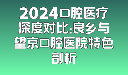 2024口腔医疗深度对比：良乡与望京口腔医院特色剖析