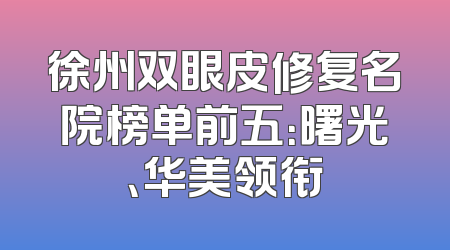 徐州双眼皮修复名院榜单前五：曙光、华美领衔