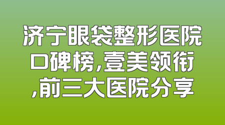 济宁眼袋整形医院口碑榜，壹美领衔，前三大医院分享