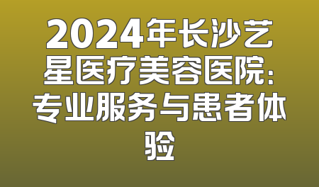 2024年长沙艺星医疗美容医院：专业服务与患者体验