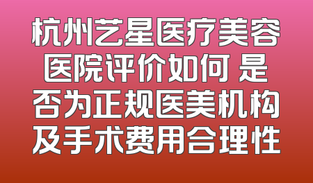 杭州艺星医疗美容医院评价如何 是否为正规医美机构及手术费用合理性