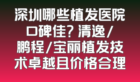 深圳哪些植发医院口碑佳？ 清逸/鹏程/宝丽植发技术卓越且价格合理