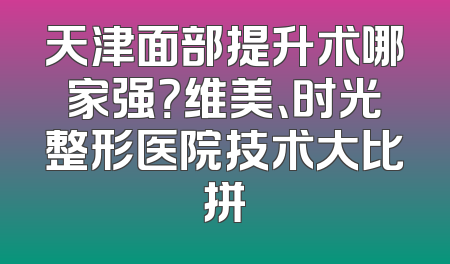 天津面部提升术哪家强？维美、时光整形医院技术大比拼