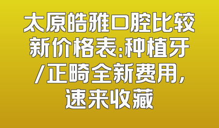 太原皓雅口腔比较新价格表：种植牙/正畸全新费用，速来收藏
