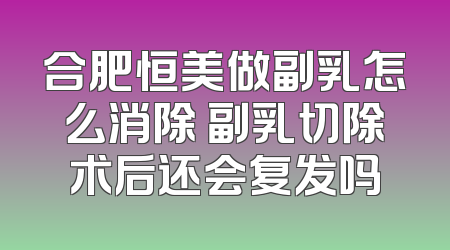 合肥恒美做副乳怎么消除 副乳切除术后还会复发吗